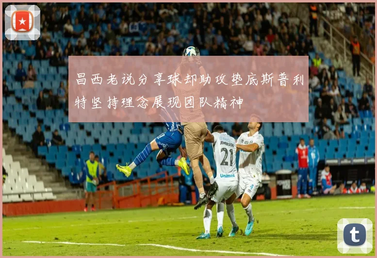 昌西老说分享球却助攻垫底斯普利特坚持理念展现团队精神