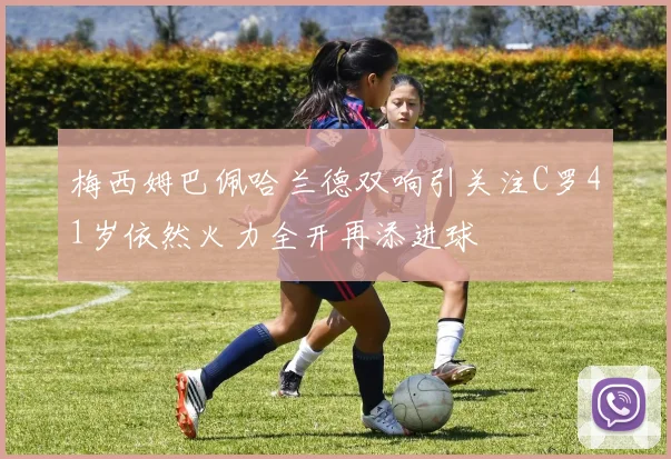 梅西姆巴佩哈兰德双响引关注C罗41岁依然火力全开再添进球