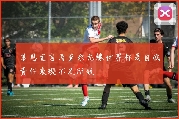 基恩直言马奎尔无缘世界杯是自我责任表现不足所致
