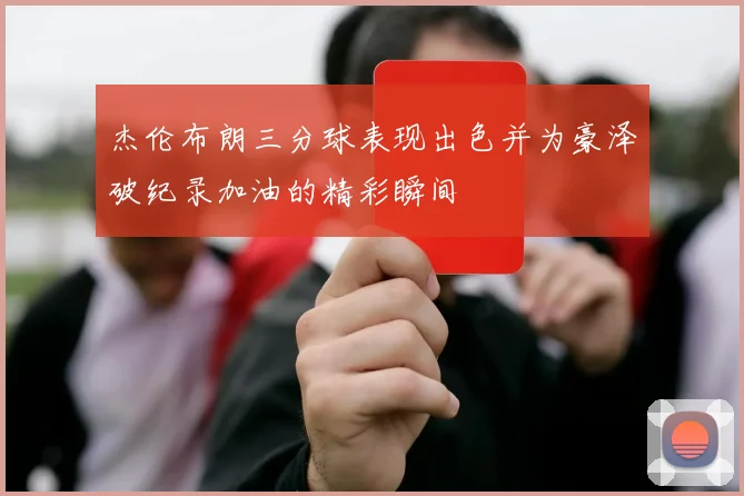 杰伦布朗三分球表现出色并为豪泽破纪录加油的精彩瞬间