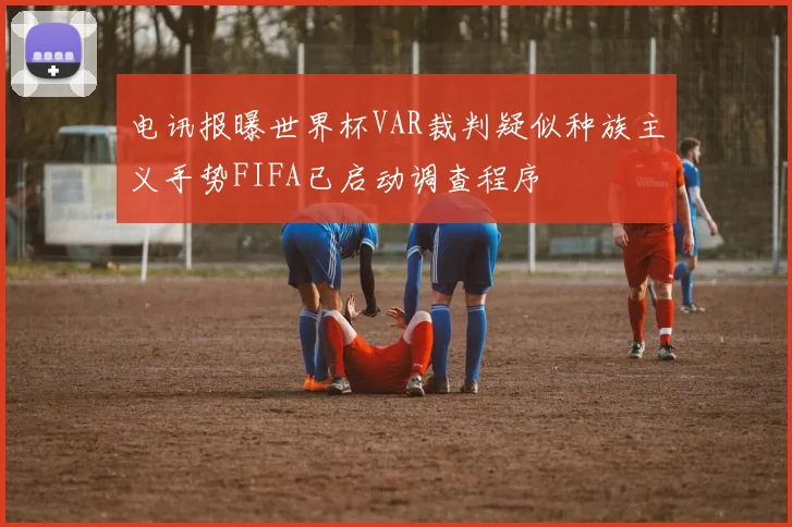 电讯报曝世界杯VAR裁判疑似种族主义手势FIFA已启动调查程序
