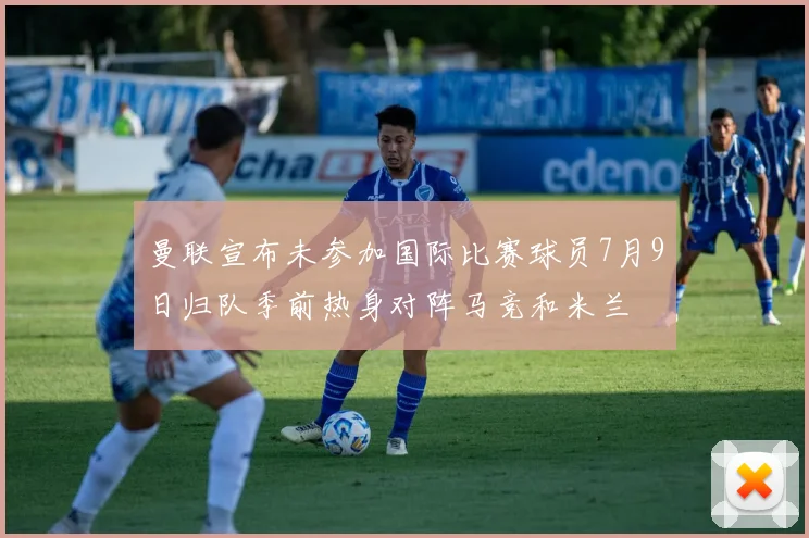 曼联宣布未参加国际比赛球员7月9日归队季前热身对阵马竞和米兰