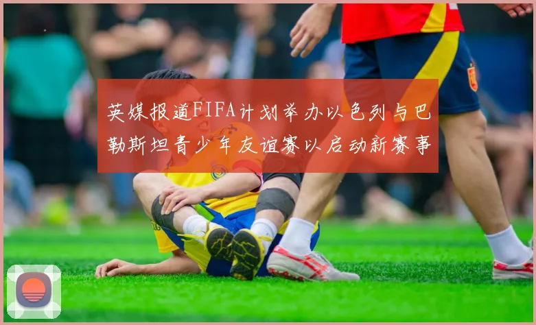 英媒报道FIFA计划举办以色列与巴勒斯坦青少年友谊赛以启动新赛事
