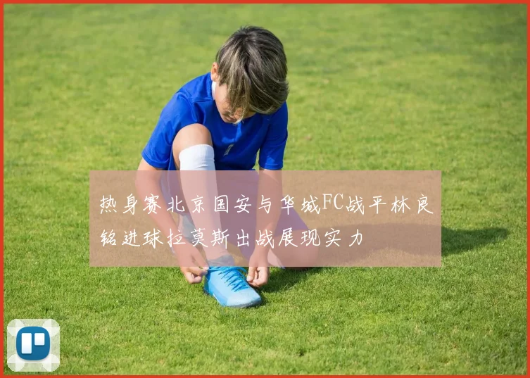热身赛北京国安与华城FC战平林良铭进球拉莫斯出战展现实力