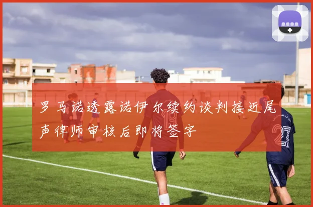 罗马诺透露诺伊尔续约谈判接近尾声律师审核后即将签字