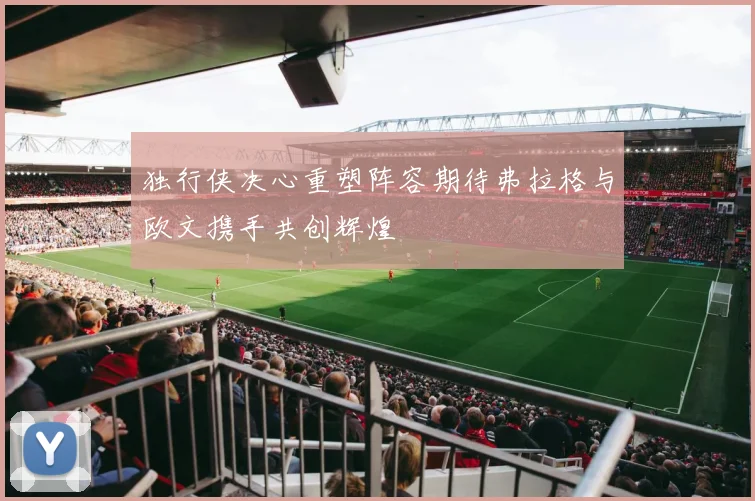 独行侠决心重塑阵容期待弗拉格与欧文携手共创辉煌