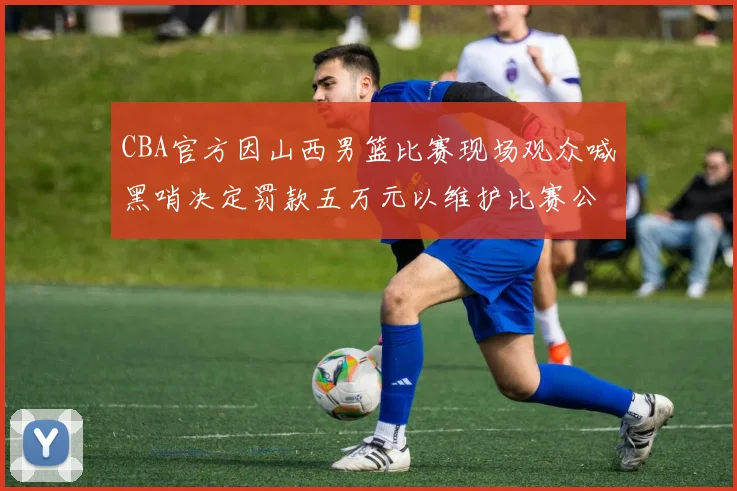 CBA官方因山西男篮比赛现场观众喊黑哨决定罚款五万元以维护比赛公正性