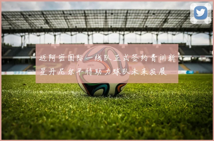 迈阿密国际一线队正式签约青训新星丹尼尔平特助力球队未来发展