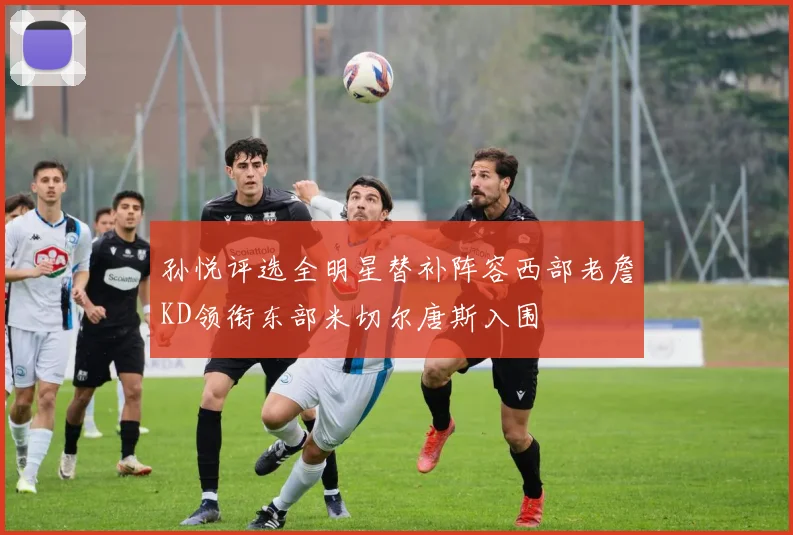孙悦评选全明星替补阵容西部老詹KD领衔东部米切尔唐斯入围
