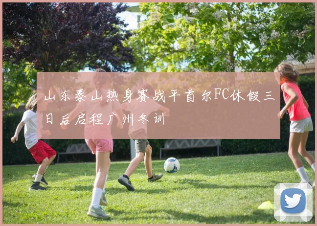 山东泰山热身赛战平首尔FC休假三日后启程广州冬训