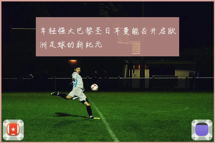 年轻强大巴黎圣日耳曼能否开启欧洲足球的新纪元