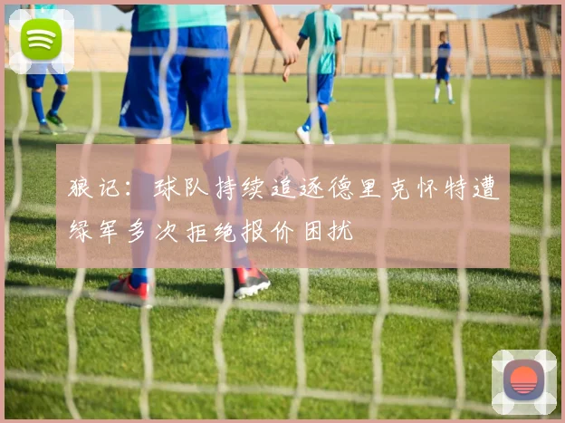 狼记：球队持续追逐德里克怀特遭绿军多次拒绝报价困扰