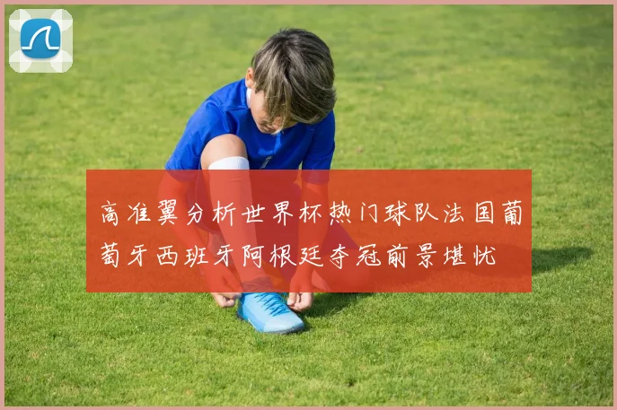 高准翼分析世界杯热门球队法国葡萄牙西班牙阿根廷夺冠前景堪忧
