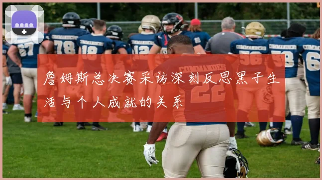詹姆斯总决赛采访深刻反思黑子生活与个人成就的关系