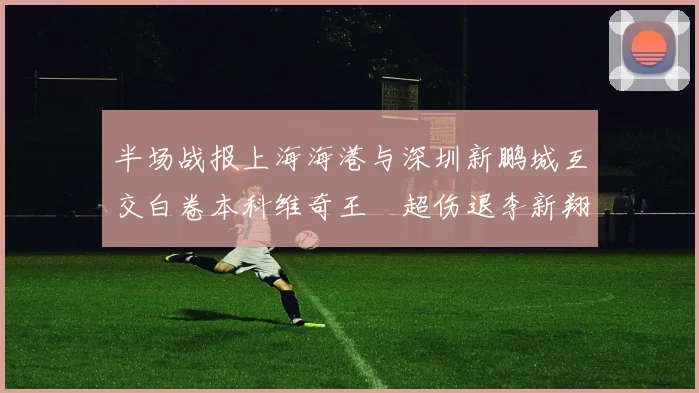 半场战报上海海港与深圳新鹏城互交白卷本科维奇王燊超伤退李新翔错失良机