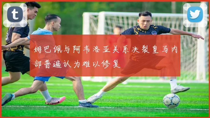 姆巴佩与阿韦洛亚关系决裂皇马内部普遍认为难以修复