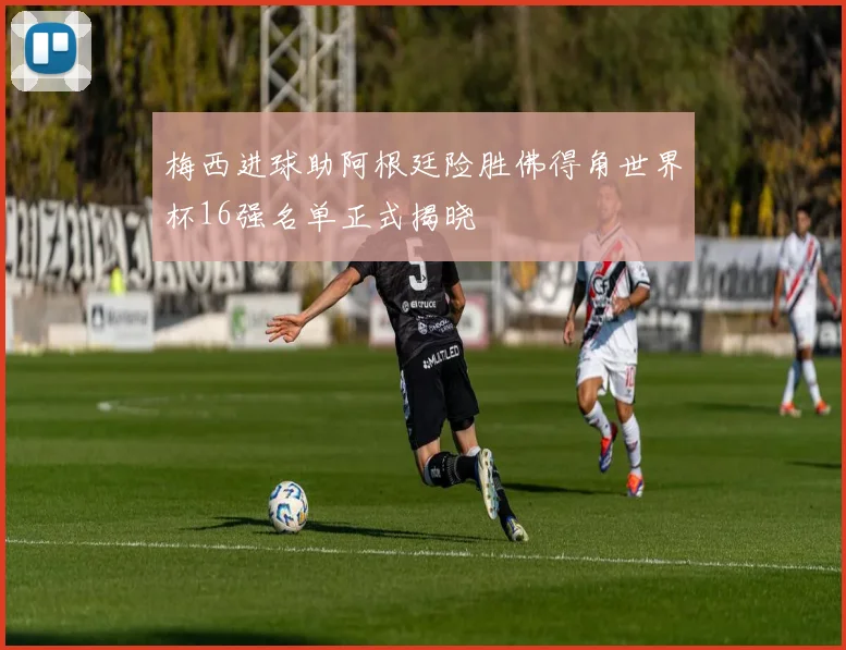 梅西进球助阿根廷险胜佛得角世界杯16强名单正式揭晓