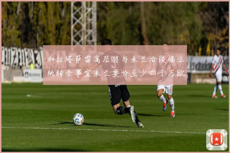 加拉塔萨雷高层将与米兰洽谈福法纳转会事宜米兰要价至少四千万欧元