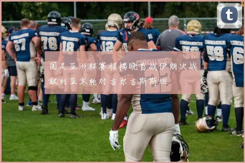 国足亚洲杯赛程揭晓首战伊朗次战叙利亚末轮对吉尔吉斯斯坦