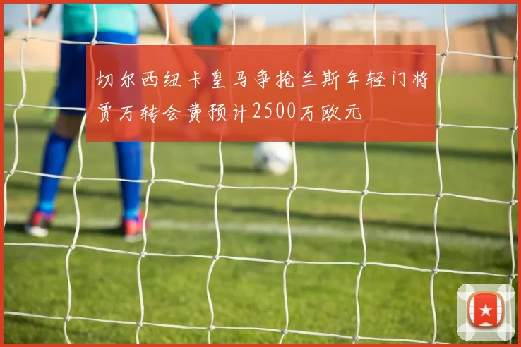 切尔西纽卡皇马争抢兰斯年轻门将贾万转会费预计2500万欧元