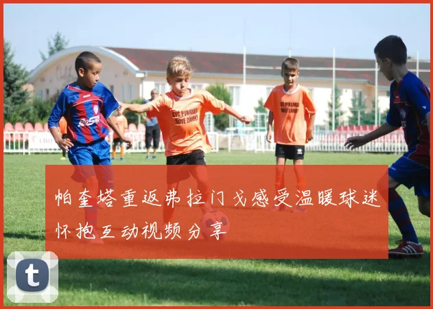 帕奎塔重返弗拉门戈感受温暖球迷怀抱互动视频分享