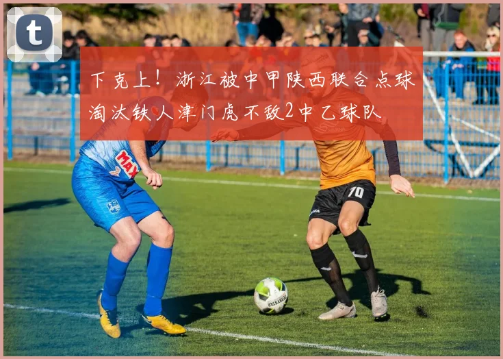 下克上！浙江被中甲陕西联合点球淘汰铁人津门虎不敌2中乙球队