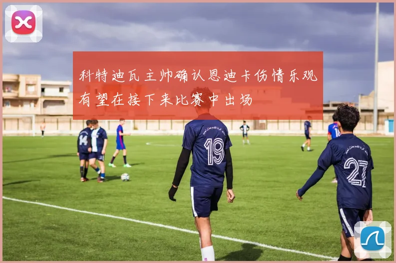 科特迪瓦主帅确认恩迪卡伤情乐观有望在接下来比赛中出场