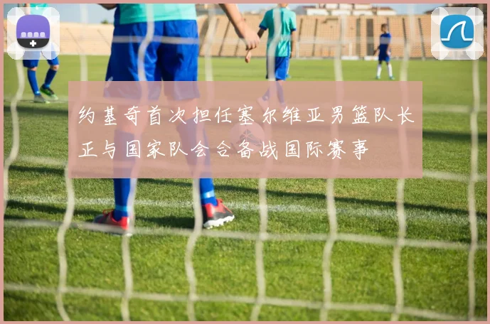 约基奇首次担任塞尔维亚男篮队长正与国家队会合备战国际赛事