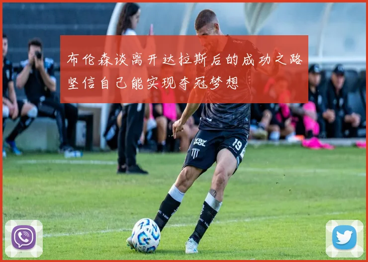 布伦森谈离开达拉斯后的成功之路坚信自己能实现夺冠梦想