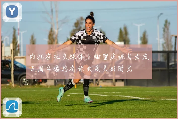 内托在社交媒体上甜蜜庆祝与女友五周年感恩有你共度美好时光