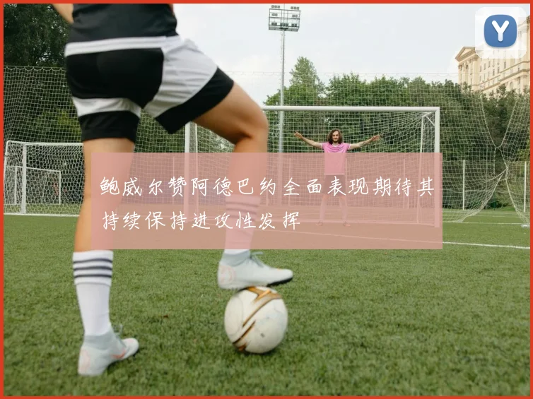 鲍威尔赞阿德巴约全面表现期待其持续保持进攻性发挥
