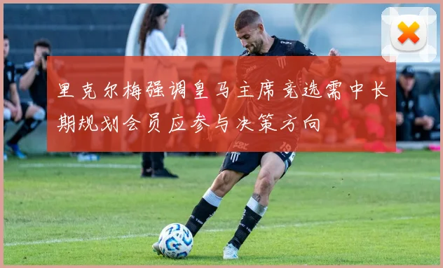 里克尔梅强调皇马主席竞选需中长期规划会员应参与决策方向