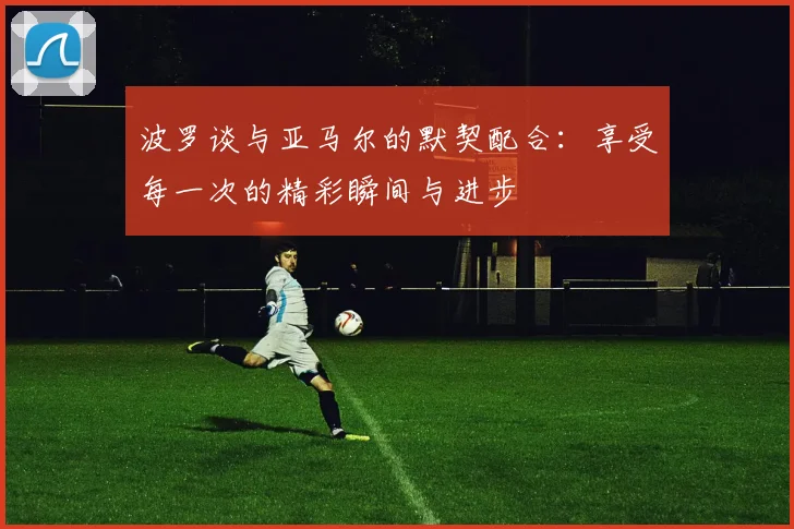 波罗谈与亚马尔的默契配合：享受每一次的精彩瞬间与进步