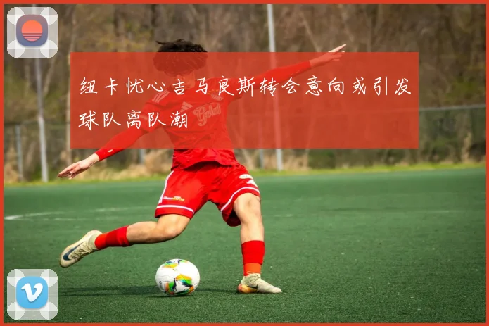 纽卡忧心吉马良斯转会意向或引发球队离队潮